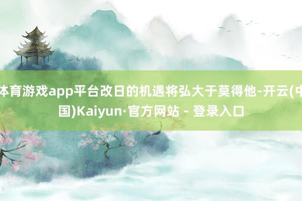 体育游戏app平台改日的机遇将弘大于莫得他-开云(中国)Kaiyun·官方网站 - 登录入口