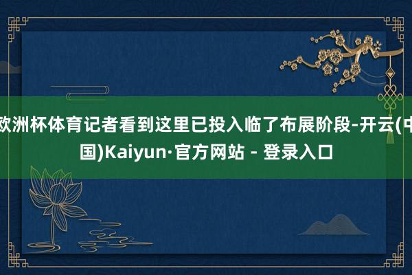 欧洲杯体育记者看到这里已投入临了布展阶段-开云(中国)Kaiyun·官方网站 - 登录入口
