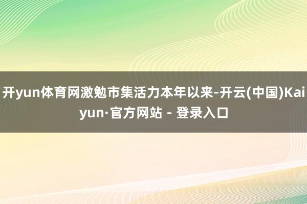 开yun体育网激勉市集活力本年以来-开云(中国)Kaiyun·官方网站 - 登录入口