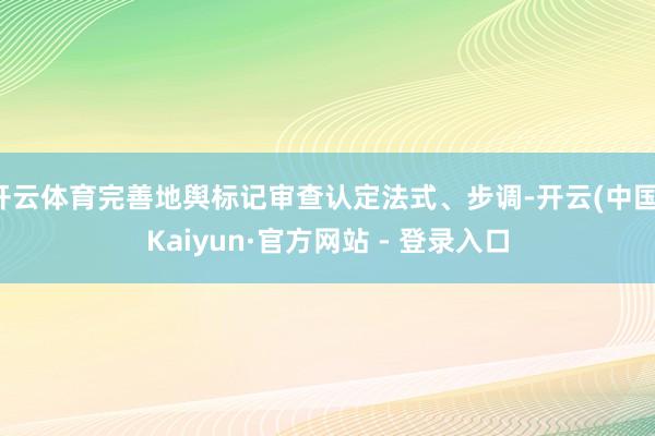 开云体育完善地舆标记审查认定法式、步调-开云(中国)Kaiyun·官方网站 - 登录入口