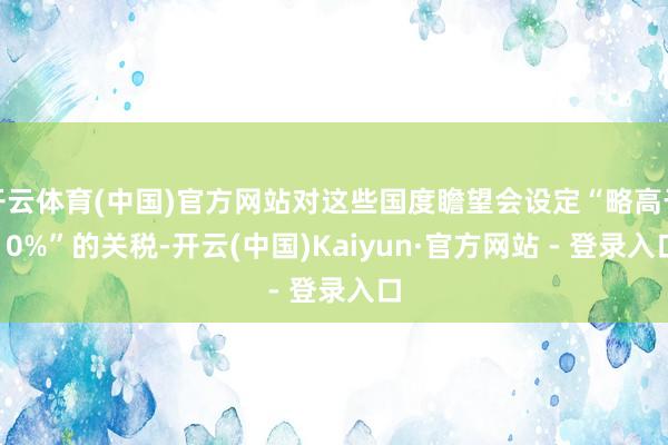 开云体育(中国)官方网站对这些国度瞻望会设定“略高于10%”的关税-开云(中国)Kaiyun·官方网站 - 登录入口