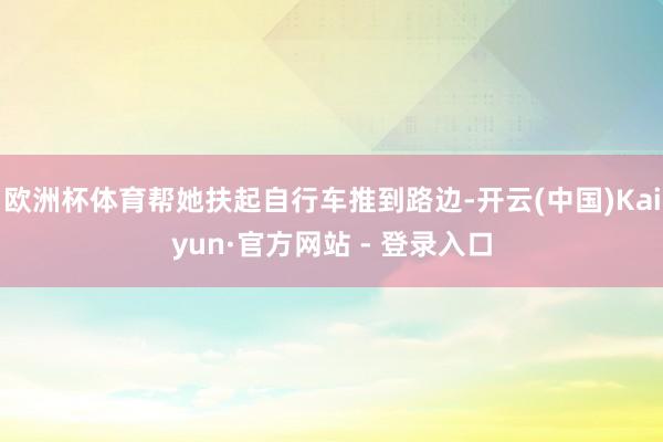 欧洲杯体育帮她扶起自行车推到路边-开云(中国)Kaiyun·官方网站 - 登录入口