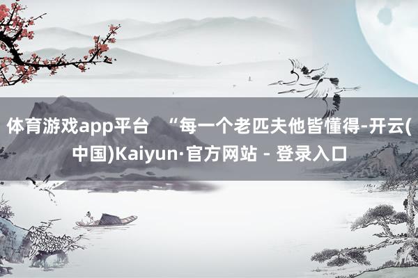 体育游戏app平台   “每一个老匹夫他皆懂得-开云(中国)Kaiyun·官方网站 - 登录入口