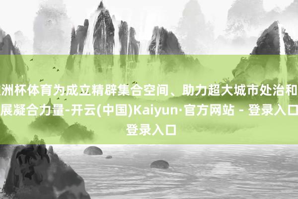 欧洲杯体育为成立精辟集合空间、助力超大城市处治和发展凝合力量-开云(中国)Kaiyun·官方网站 - 登录入口