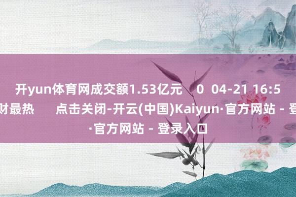 开yun体育网成交额1.53亿元    0  04-21 16:55     一财最热      点击关闭-开云(中国)Kaiyun·官方网站 - 登录入口