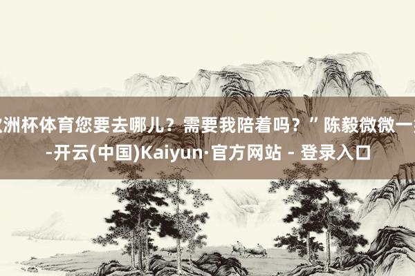 欧洲杯体育您要去哪儿？需要我陪着吗？”陈毅微微一笑-开云(中国)Kaiyun·官方网站 - 登录入口