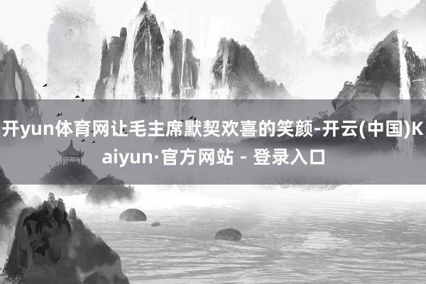 开yun体育网让毛主席默契欢喜的笑颜-开云(中国)Kaiyun·官方网站 - 登录入口