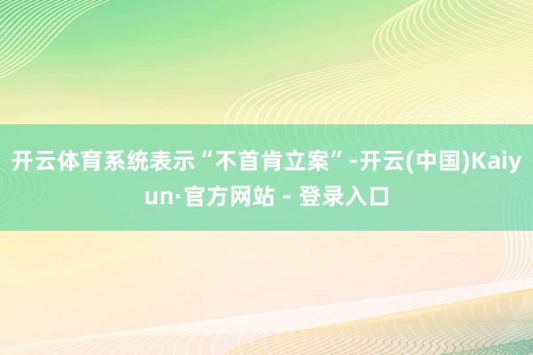 开云体育系统表示“不首肯立案”-开云(中国)Kaiyun·官方网站 - 登录入口
