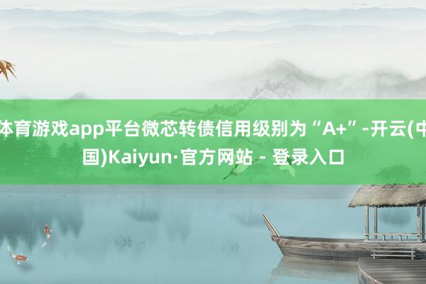 体育游戏app平台微芯转债信用级别为“A+”-开云(中国)Kaiyun·官方网站 - 登录入口