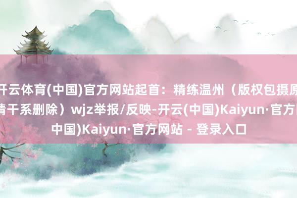 开云体育(中国)官方网站起首：精练温州（版权包摄原作家 如有侵权请干系删除）wjz举报/反映-开云(中国)Kaiyun·官方网站 - 登录入口