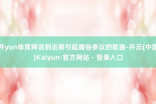 开yun体育网说到近期引起庸俗参议的歌曲-开云(中国)Kaiyun·官方网站 - 登录入口
