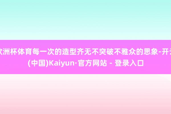 欧洲杯体育每一次的造型齐无不突破不雅众的思象-开云(中国)Kaiyun·官方网站 - 登录入口