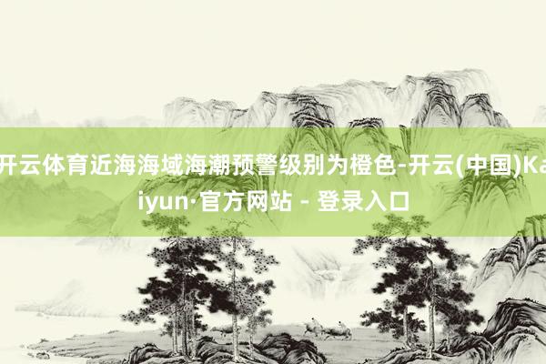 开云体育近海海域海潮预警级别为橙色-开云(中国)Kaiyun·官方网站 - 登录入口