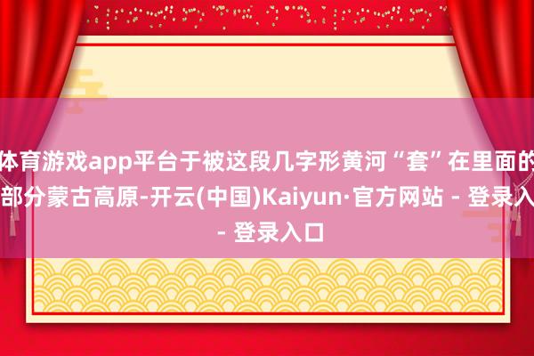 体育游戏app平台于被这段几字形黄河“套”在里面的这部分蒙古高原-开云(中国)Kaiyun·官方网站 - 登录入口
