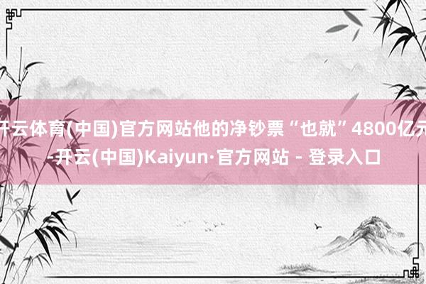 开云体育(中国)官方网站他的净钞票“也就”4800亿元-开云(中国)Kaiyun·官方网站 - 登录入口