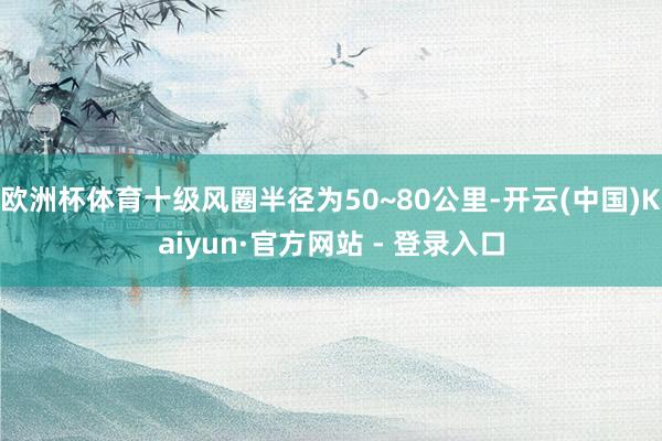 欧洲杯体育十级风圈半径为50~80公里-开云(中国)Kaiyun·官方网站 - 登录入口