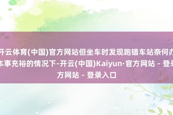 开云体育(中国)官方网站但坐车时发现跑错车站奈何办？在本事充裕的情况下-开云(中国)Kaiyun·官方网站 - 登录入口