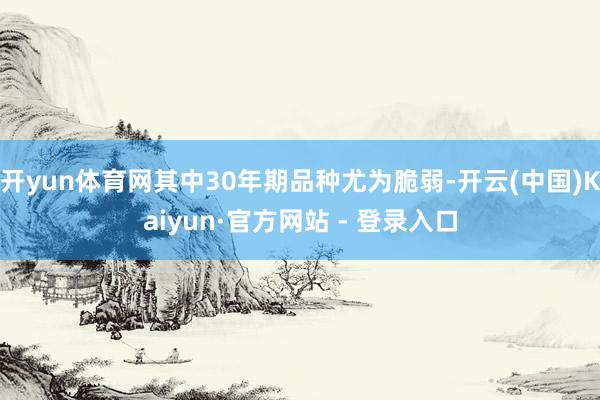 开yun体育网其中30年期品种尤为脆弱-开云(中国)Kaiyun·官方网站 - 登录入口