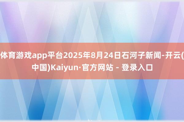 体育游戏app平台2025年8月24日石河子新闻-开云(中国)Kaiyun·官方网站 - 登录入口