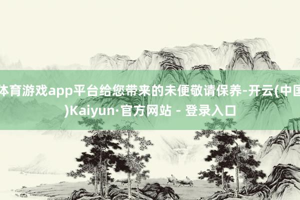 体育游戏app平台给您带来的未便敬请保养-开云(中国)Kaiyun·官方网站 - 登录入口
