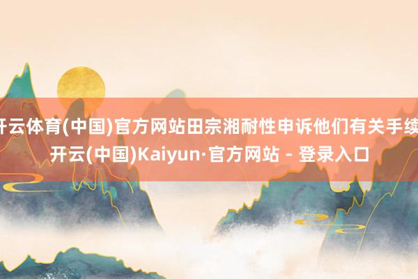 开云体育(中国)官方网站田宗湘耐性申诉他们有关手续-开云(中国)Kaiyun·官方网站 - 登录入口