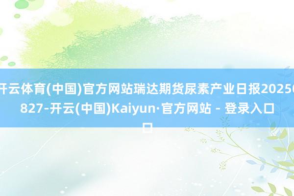开云体育(中国)官方网站瑞达期货尿素产业日报20250827-开云(中国)Kaiyun·官方网站 - 登录入口