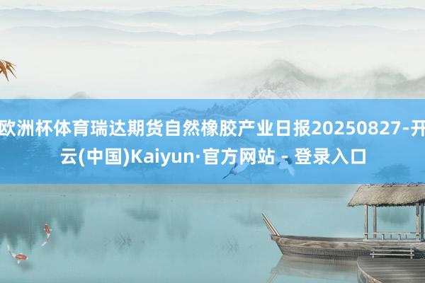 欧洲杯体育瑞达期货自然橡胶产业日报20250827-开云(中国)Kaiyun·官方网站 - 登录入口