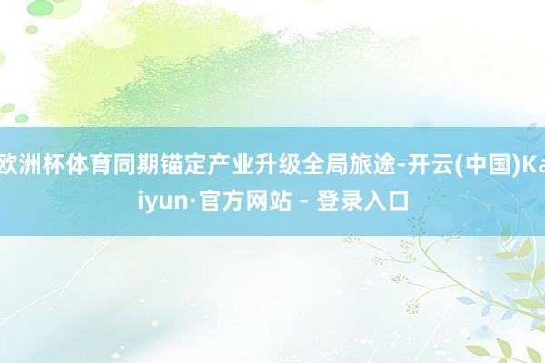 欧洲杯体育同期锚定产业升级全局旅途-开云(中国)Kaiyun·官方网站 - 登录入口