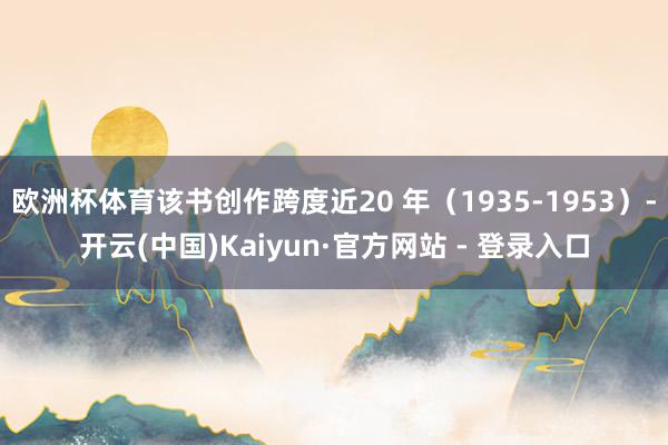 欧洲杯体育该书创作跨度近20 年（1935-1953）-开云(中国)Kaiyun·官方网站 - 登录入口