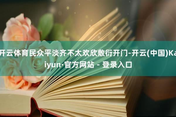 开云体育民众平淡齐不太欢欣敷衍开门-开云(中国)Kaiyun·官方网站 - 登录入口