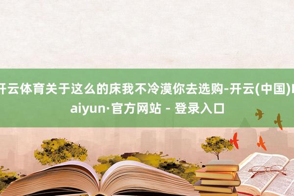 开云体育关于这么的床我不冷漠你去选购-开云(中国)Kaiyun·官方网站 - 登录入口