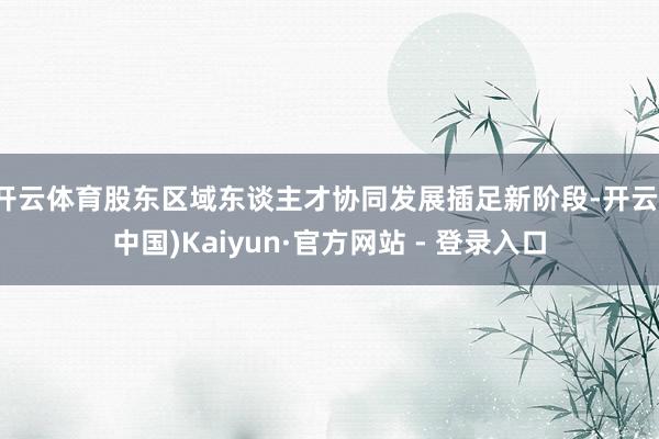 开云体育股东区域东谈主才协同发展插足新阶段-开云(中国)Kaiyun·官方网站 - 登录入口