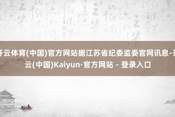 开云体育(中国)官方网站据江苏省纪委监委官网讯息-开云(中国)Kaiyun·官方网站 - 登录入口
