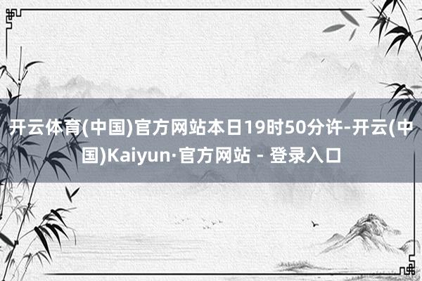 开云体育(中国)官方网站　　本日19时50分许-开云(中国)Kaiyun·官方网站 - 登录入口