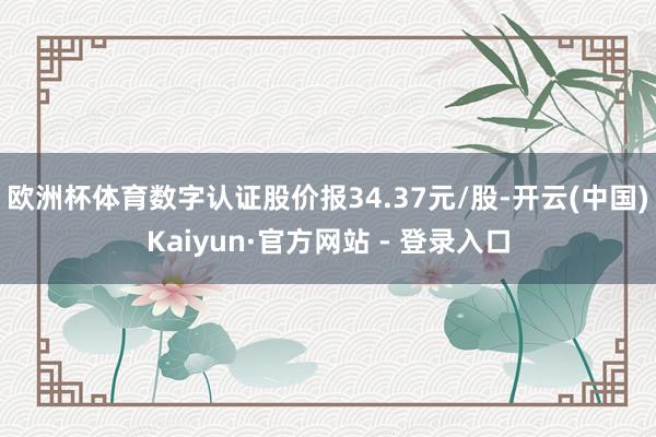 欧洲杯体育数字认证股价报34.37元/股-开云(中国)Kaiyun·官方网站 - 登录入口