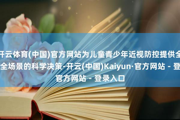 开云体育(中国)官方网站为儿童青少年近视防控提供全观点、全场景的科学决策-开云(中国)Kaiyun·官方网站 - 登录入口