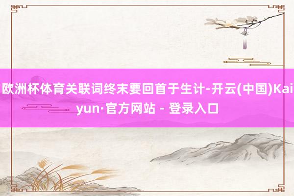 欧洲杯体育关联词终末要回首于生计-开云(中国)Kaiyun·官方网站 - 登录入口