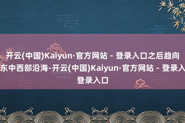 开云(中国)Kaiyun·官方网站 - 登录入口之后趋向广东中西部沿海-开云(中国)Kaiyun·官方网站 - 登录入口