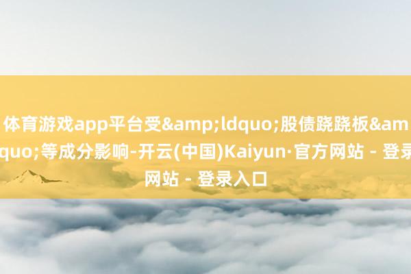 体育游戏app平台受“股债跷跷板”等成分影响-开云(中国)Kaiyun·官方网站 - 登录入口
