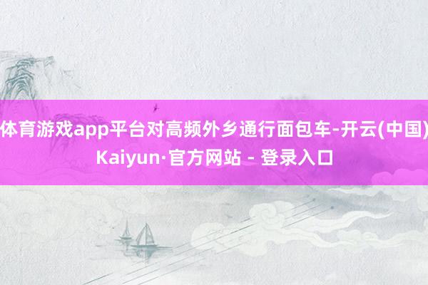 体育游戏app平台对高频外乡通行面包车-开云(中国)Kaiyun·官方网站 - 登录入口