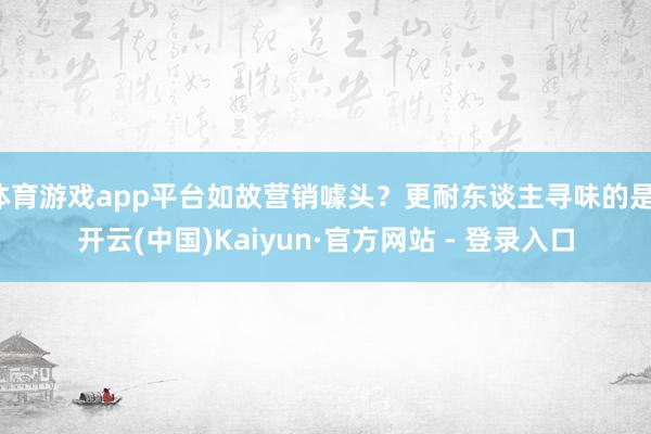 体育游戏app平台如故营销噱头?更耐东谈主寻味的是-开云(中国)Kaiyun·官方网站 - 登录入口