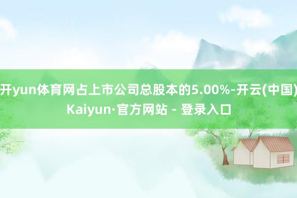 开yun体育网占上市公司总股本的5.00%-开云(中国)Kaiyun·官方网站 - 登录入口