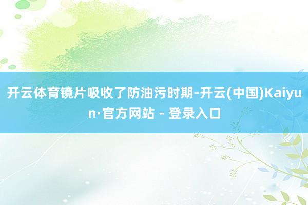 开云体育镜片吸收了防油污时期-开云(中国)Kaiyun·官方网站 - 登录入口
