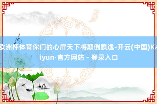 欧洲杯体育你们的心扉天下将颠倒飘逸-开云(中国)Kaiyun·官方网站 - 登录入口