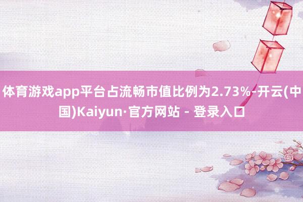 体育游戏app平台占流畅市值比例为2.73%-开云(中国)Kaiyun·官方网站 - 登录入口