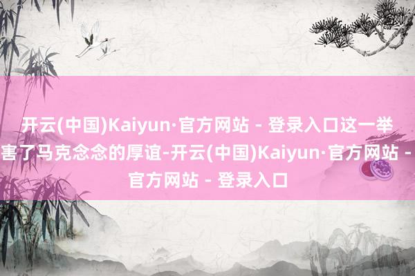 开云(中国)Kaiyun·官方网站 - 登录入口这一举动严重伤害了马克念念的厚谊-开云(中国)Kaiyun·官方网站 - 登录入口