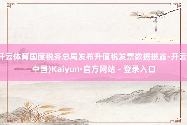 开云体育国度税务总局发布升值税发票数据披露-开云(中国)Kaiyun·官方网站 - 登录入口