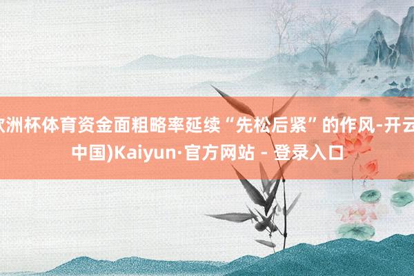 欧洲杯体育资金面粗略率延续“先松后紧”的作风-开云(中国)Kaiyun·官方网站 - 登录入口