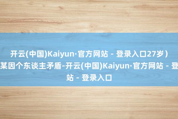 开云(中国)Kaiyun·官方网站 - 登录入口27岁）与周某某因个东谈主矛盾-开云(中国)Kaiyun·官方网站 - 登录入口