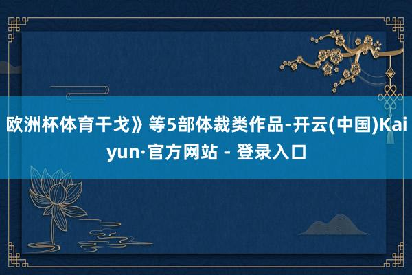 欧洲杯体育干戈》等5部体裁类作品-开云(中国)Kaiyun·官方网站 - 登录入口